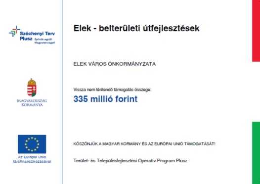 Széchenyi Terv Plusz. Építsük együtt Magyarországot! Magyarország Kormánya; Az Európai Unió társfinanszírozásával.; Elek – Belterületi útfejlesztések; Elek Város Önkormányzata; Vissza nem térítendő támogatás összege: 335 milló forint ;Köszönjük a Magyar Kormány és az Európai Unió támogatását!; Terület- és Településfejlesztési Operatív Program Plusz