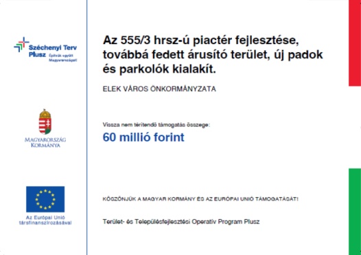 Széchenyi Terv Plusz. Építsük együtt Magyarországot! Magyarország Kormánya; Az Európai Unió társfinanszírozásával.; Az 555/3 hrsz-ú piactér fejlesztése, továbbá fedett árusító terület, új padok és parkolók kialakítása; Elek Város Önkormányzata; Vissza nem térítendő támogatás összege: 60 milló forint ;Köszönjük a Magyar Kormány és az Európai Unió támogatását!; Terület- és Településfejlesztési Operatív Program Plusz