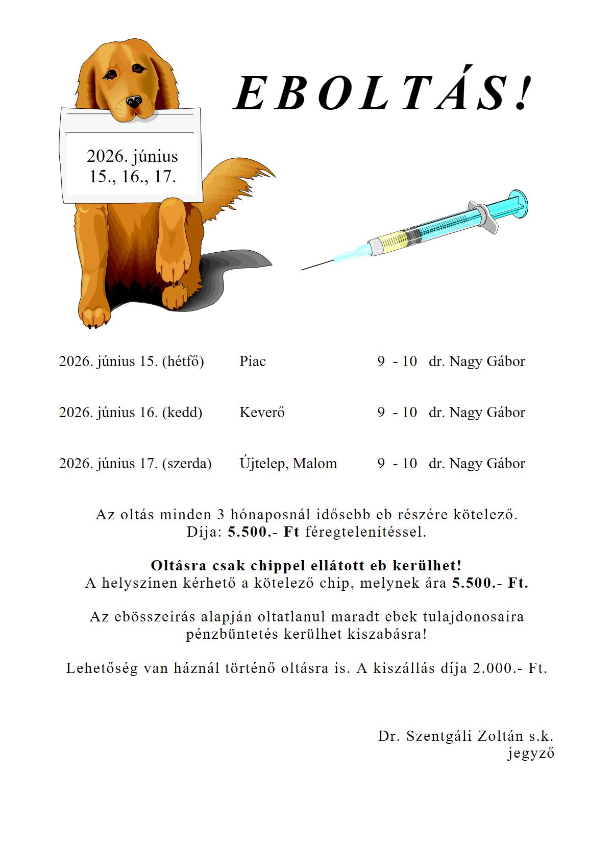 EBOLTÁS! 2026. június 15. (hétfő), Piac 9 - 10 dr. Nagy Gábor 2026. június 16. (kedd), Keverő 9 - 10 dr. Nagy Gábor 2026. június 17. (szerda), Újtelep, Malom 9 - 10 dr. Nagy Gábor Az oltás minden 3 hónaposnál idősebb eb részére kötelező. Díja: 5.500.- Ft féregtelenítéssel. Oltásra csak chippel ellátott eb kerülhet! A helyszínen kérhető a kötelező chip, melynek ára 5.500.- Ft. Az ebösszeírás alapján oltatlanul maradt ebek tulajdonosaira pénzbüntetés kerülhet kiszabásra! Lehetőség van háznál történő oltásra is. A kiszállás díja 2.000.- Ft. Dr. Szentgáli Zoltán s.k. jegyző