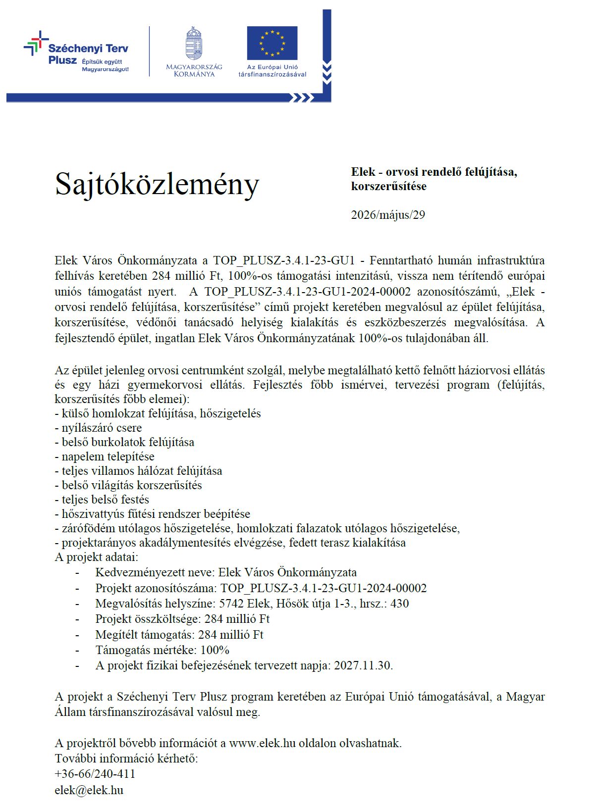 Sajtóközlemény Elek - orvosi rendelő felújítása,korszerűsítése - 2026/május/29 Elek Város Önkormányzata a TOP_PLUSZ-3.4.1-23-GU1 - Fenntartható humán infrastruktúra felhívás keretében 284 millió Ft, 100%-os támogatási intenzitású, vissza nem térítendő európai uniós támogatást nyert. A TOP_PLUSZ-3.4.1-23-GU1-2024-00002 azonosítószámú, „Elek - orvosi rendelő felújítása, korszerűsítése” című projekt keretében megvalósul az épület felújítása, korszerűsítése, védőnői tanácsadó helyiség kialakítás és eszközbeszerzés megvalósítása. A fejlesztendő épület, ingatlan Elek Város Önkormányzatának 100%-os tulajdonában áll. Az épület jelenleg orvosi centrumként szolgál, melybe megtalálható kettő felnőtt háziorvosi ellátás és egy házi gyermekorvosi ellátás. Fejlesztés főbb ismérvei, tervezési program (felújítás, korszerűsítés főbb elemei): - külső homlokzat felújítása, hőszigetelés - nyílászáró csere - belső burkolatok felújítása - napelem telepítése - teljes villamos hálózat felújítása - belső világítás korszerűsítés - teljes belső festés - hőszivattyús fűtési rendszer beépítése - zárófödém utólagos hőszigetelése, homlokzati falazatok utólagos hőszigetelése, - projektarányos akadálymentesítés elvégzése, fedett terasz kialakítása A projekt adatai: - Kedvezményezett neve: Elek Város Önkormányzata - Projekt azonosítószáma: TOP_PLUSZ-3.4.1-23-GU1-2024-00002 - Megvalósítás helyszíne: 5742 Elek, Hősök útja 1-3., hrsz.: 430 - Projekt összköltsége: 284 millió Ft - Megítélt támogatás: 284 millió Ft - Támogatás mértéke: 100% - A projekt fizikai befejezésének tervezett napja: 2027.11.30. A projekt a Széchenyi Terv Plusz program keretében az Európai Unió támogatásával, a Magyar Állam társfinanszírozásával valósul meg. A projektről bővebb információt a www.elek.hu oldalon olvashatnak. További információ kérhető: +36-66/240-411 elek@elek.hu